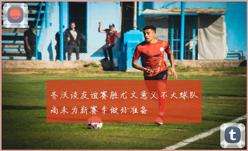 齐沃谈友谊赛胜尤文意义不大球队尚未为新赛季做好准备
