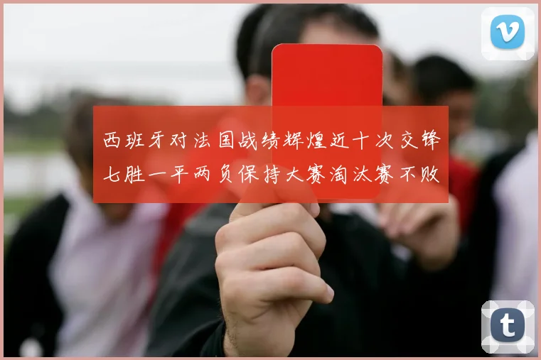 西班牙对法国战绩辉煌近十次交锋七胜一平两负保持大赛淘汰赛不败