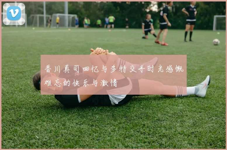 香川真司回忆与多特交手时光感慨难忘的快乐与激情