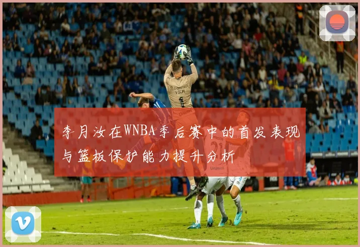 李月汝在WNBA季后赛中的首发表现与篮板保护能力提升分析