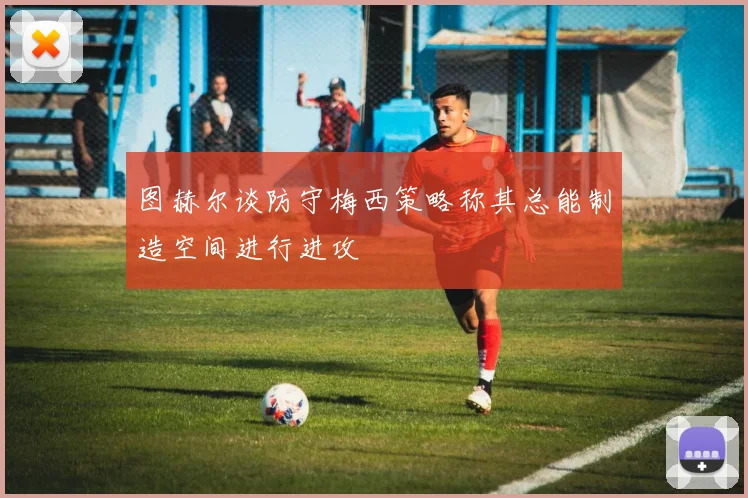 图赫尔谈防守梅西策略称其总能制造空间进行进攻