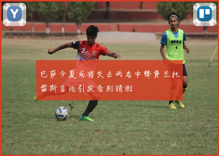 巴萨今夏或将失去两名中锋费兰托雷斯言论引发告别猜测