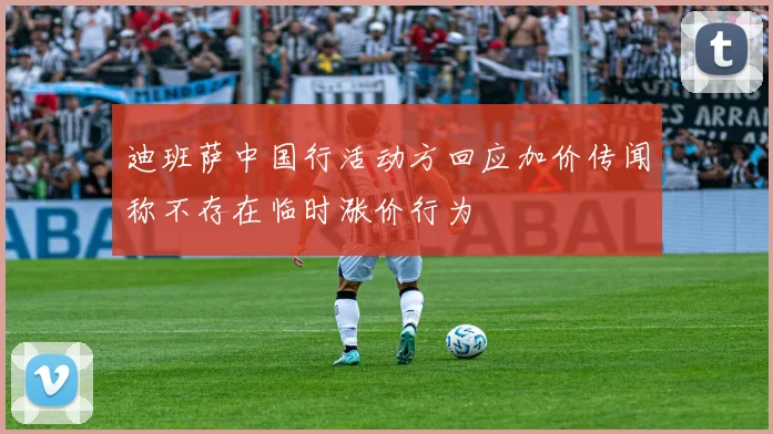 迪班萨中国行活动方回应加价传闻称不存在临时涨价行为