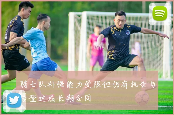 骑士队补强能力受限但仍有机会与哈登达成长期合同