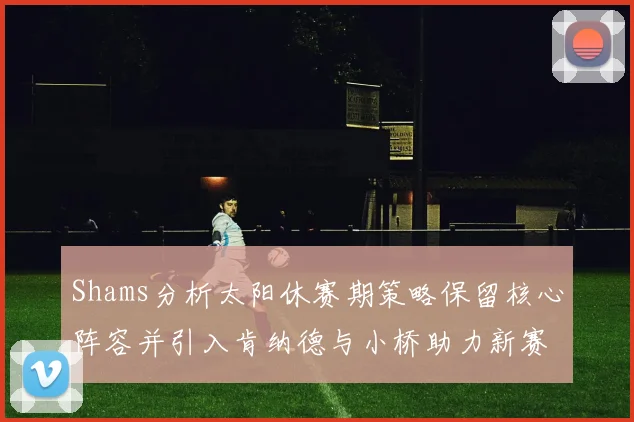 Shams分析太阳休赛期策略保留核心阵容并引入肯纳德与小桥助力新赛季