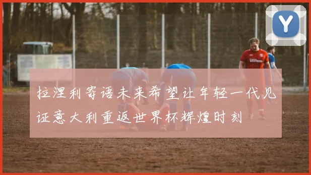 拉涅利寄语未来希望让年轻一代见证意大利重返世界杯辉煌时刻