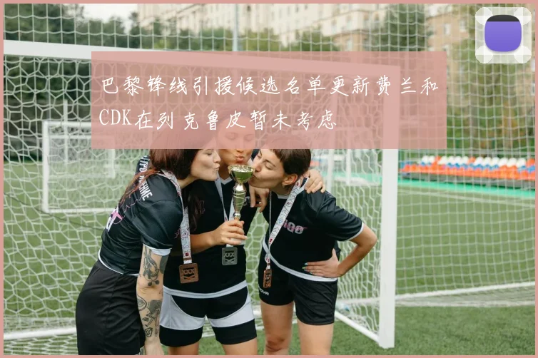 巴黎锋线引援候选名单更新费兰和CDK在列克鲁皮暂未考虑