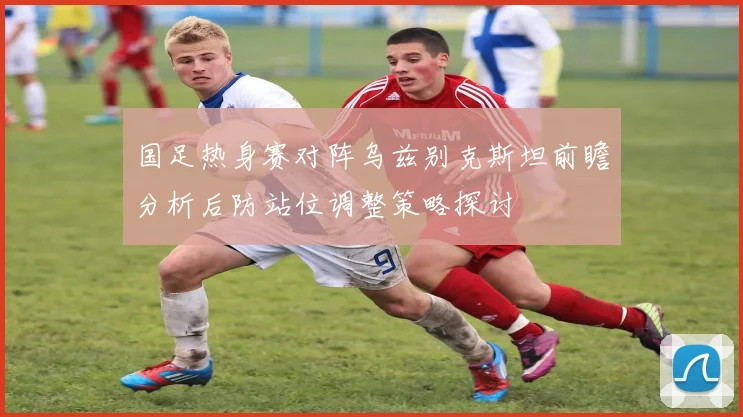 国足热身赛对阵乌兹别克斯坦前瞻分析后防站位调整策略探讨