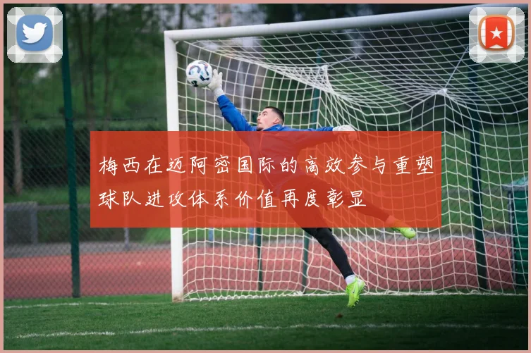 梅西在迈阿密国际的高效参与重塑球队进攻体系价值再度彰显