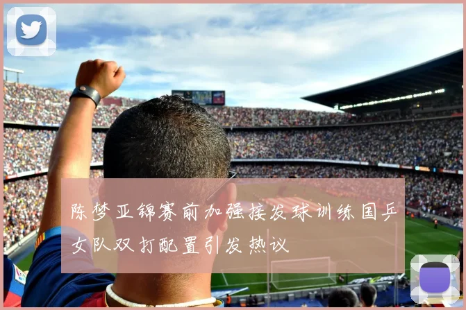 陈梦亚锦赛前加强接发球训练国乒女队双打配置引发热议