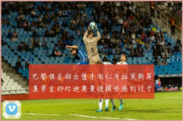 巴黎俱乐部出售李刚仁与拉莫斯筹集资金却对迪奥曼德报价感到过于昂贵
