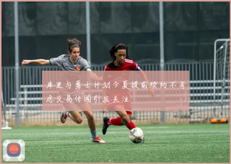 库里与勇士计划今夏提前续约不考虑交易传闻引发关注