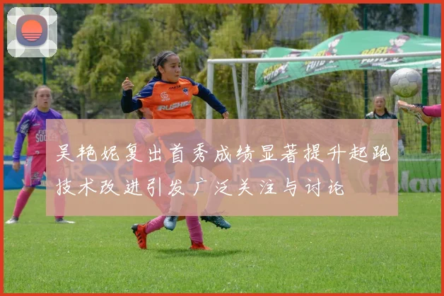 吴艳妮复出首秀成绩显著提升起跑技术改进引发广泛关注与讨论